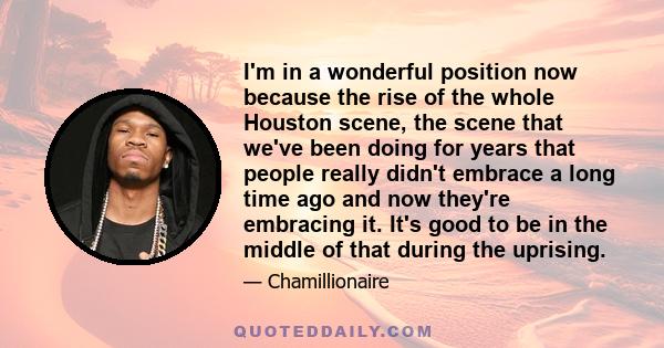 I'm in a wonderful position now because the rise of the whole Houston scene, the scene that we've been doing for years that people really didn't embrace a long time ago and now they're embracing it. It's good to be in