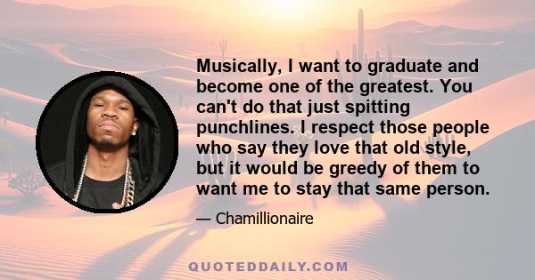 Musically, I want to graduate and become one of the greatest. You can't do that just spitting punchlines. I respect those people who say they love that old style, but it would be greedy of them to want me to stay that