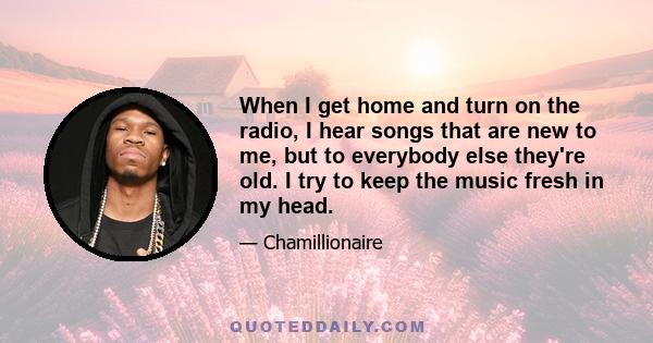When I get home and turn on the radio, I hear songs that are new to me, but to everybody else they're old. I try to keep the music fresh in my head.