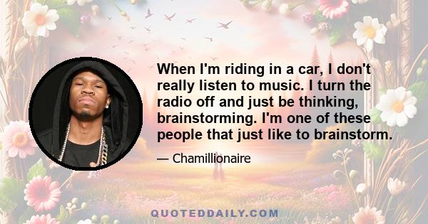 When I'm riding in a car, I don't really listen to music. I turn the radio off and just be thinking, brainstorming. I'm one of these people that just like to brainstorm.