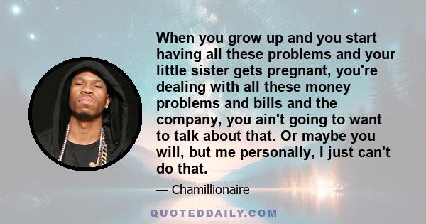 When you grow up and you start having all these problems and your little sister gets pregnant, you're dealing with all these money problems and bills and the company, you ain't going to want to talk about that. Or maybe 