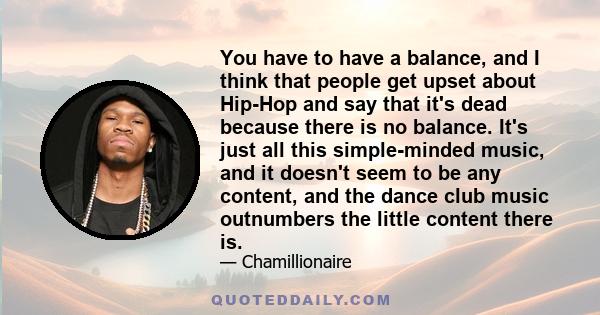 You have to have a balance, and I think that people get upset about Hip-Hop and say that it's dead because there is no balance. It's just all this simple-minded music, and it doesn't seem to be any content, and the