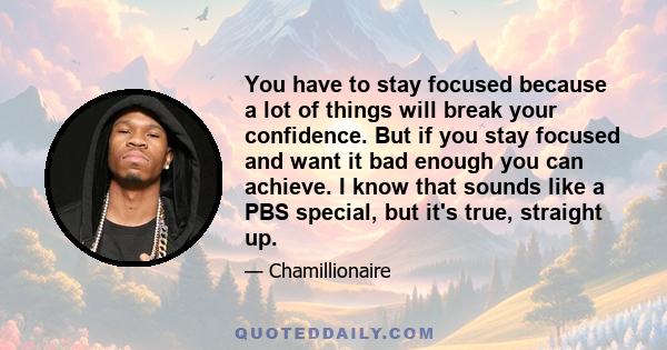 You have to stay focused because a lot of things will break your confidence. But if you stay focused and want it bad enough you can achieve. I know that sounds like a PBS special, but it's true, straight up.