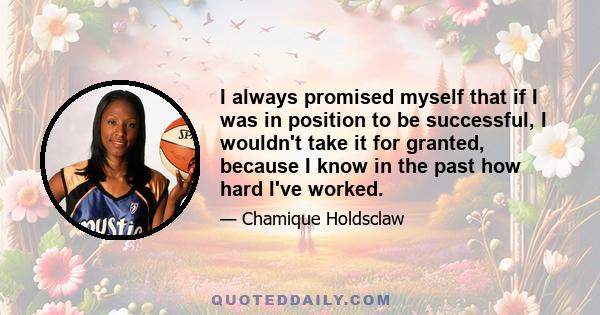 I always promised myself that if I was in position to be successful, I wouldn't take it for granted, because I know in the past how hard I've worked.