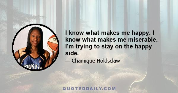 I know what makes me happy. I know what makes me miserable. I'm trying to stay on the happy side.