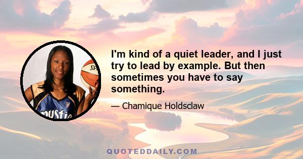 I'm kind of a quiet leader, and I just try to lead by example. But then sometimes you have to say something.