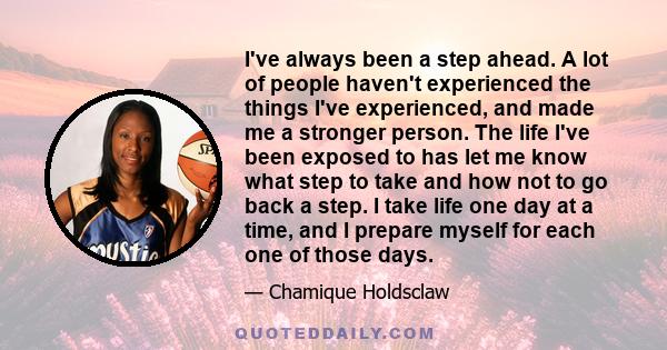 I've always been a step ahead. A lot of people haven't experienced the things I've experienced, and made me a stronger person. The life I've been exposed to has let me know what step to take and how not to go back a