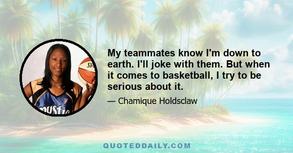 My teammates know I'm down to earth. I'll joke with them. But when it comes to basketball, I try to be serious about it.