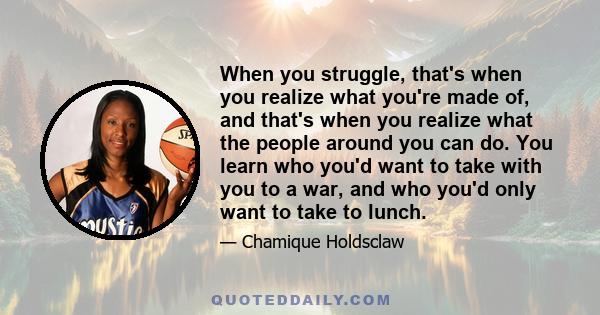 When you struggle, that's when you realize what you're made of, and that's when you realize what the people around you can do. You learn who you'd want to take with you to a war, and who you'd only want to take to lunch.