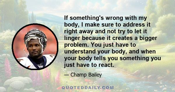 If something's wrong with my body, I make sure to address it right away and not try to let it linger because it creates a bigger problem. You just have to understand your body, and when your body tells you something you 