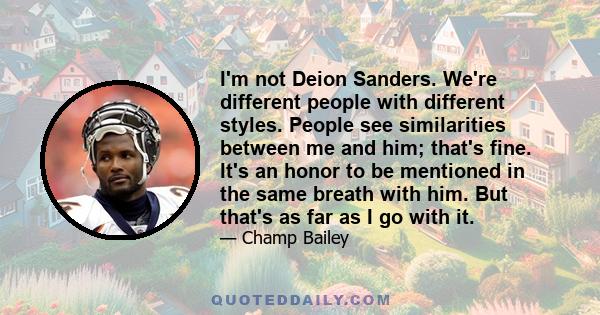 I'm not Deion Sanders. We're different people with different styles. People see similarities between me and him; that's fine. It's an honor to be mentioned in the same breath with him. But that's as far as I go with it.