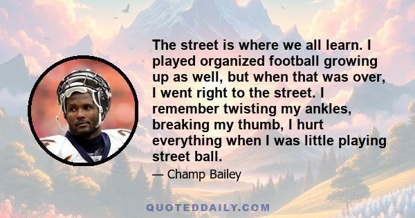 The street is where we all learn. I played organized football growing up as well, but when that was over, I went right to the street. I remember twisting my ankles, breaking my thumb, I hurt everything when I was little 