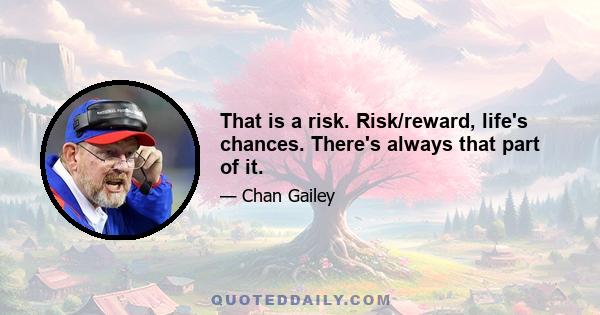 That is a risk. Risk/reward, life's chances. There's always that part of it.