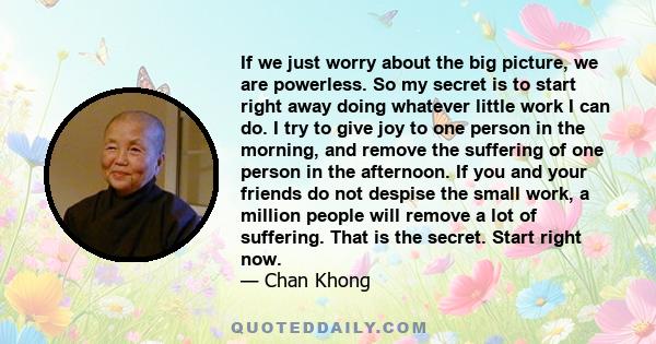 If we just worry about the big picture, we are powerless. So my secret is to start right away doing whatever little work I can do. I try to give joy to one person in the morning, and remove the suffering of one person