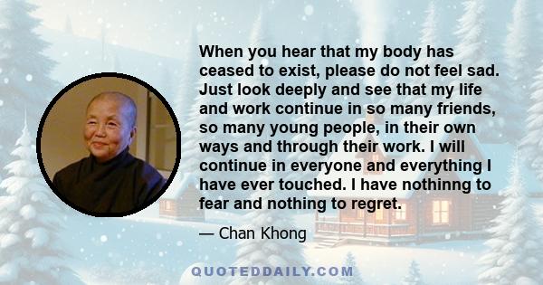 When you hear that my body has ceased to exist, please do not feel sad. Just look deeply and see that my life and work continue in so many friends, so many young people, in their own ways and through their work. I will