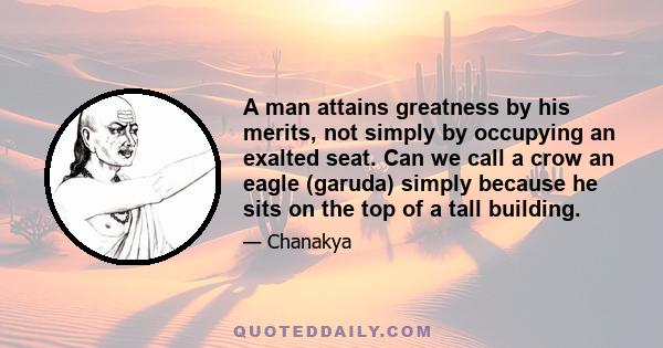 A man attains greatness by his merits, not simply by occupying an exalted seat. Can we call a crow an eagle (garuda) simply because he sits on the top of a tall building.