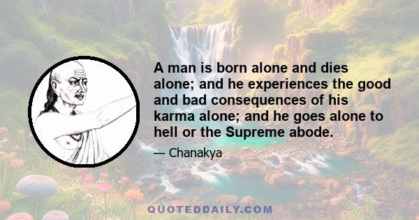 A man is born alone and dies alone; and he experiences the good and bad consequences of his karma alone; and he goes alone to hell or the Supreme abode.