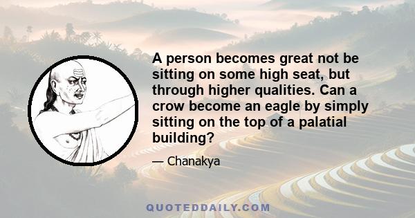 A person becomes great not be sitting on some high seat, but through higher qualities. Can a crow become an eagle by simply sitting on the top of a palatial building?