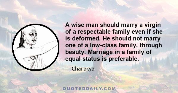 A wise man should marry a virgin of a respectable family even if she is deformed. He should not marry one of a low-class family, through beauty. Marriage in a family of equal status is preferable.