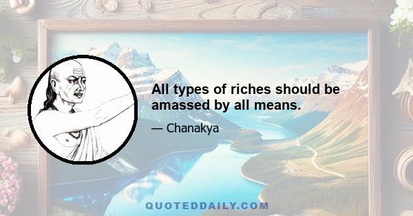 All types of riches should be amassed by all means.