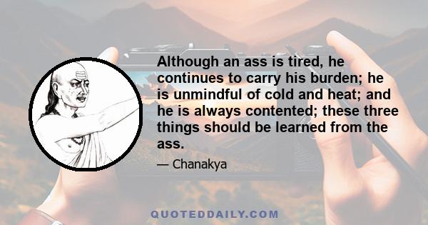 Although an ass is tired, he continues to carry his burden; he is unmindful of cold and heat; and he is always contented; these three things should be learned from the ass.