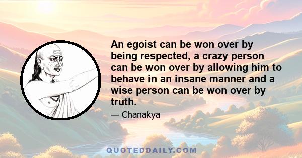 An egoist can be won over by being respected, a crazy person can be won over by allowing him to behave in an insane manner and a wise person can be won over by truth.