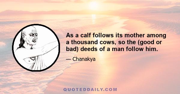 As a calf follows its mother among a thousand cows, so the (good or bad) deeds of a man follow him.