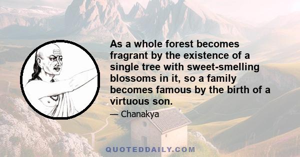 As a whole forest becomes fragrant by the existence of a single tree with sweet-smelling blossoms in it, so a family becomes famous by the birth of a virtuous son.