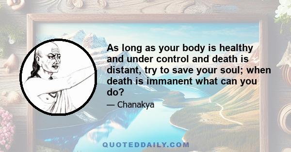 As long as your body is healthy and under control and death is distant, try to save your soul; when death is immanent what can you do?