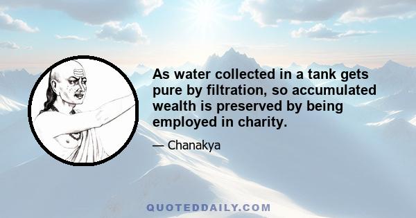 As water collected in a tank gets pure by filtration, so accumulated wealth is preserved by being employed in charity.