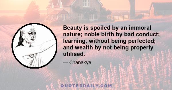 Beauty is spoiled by an immoral nature; noble birth by bad conduct; learning, without being perfected; and wealth by not being properly utilised.