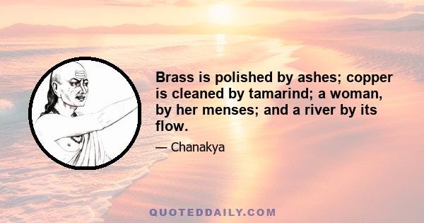 Brass is polished by ashes; copper is cleaned by tamarind; a woman, by her menses; and a river by its flow.