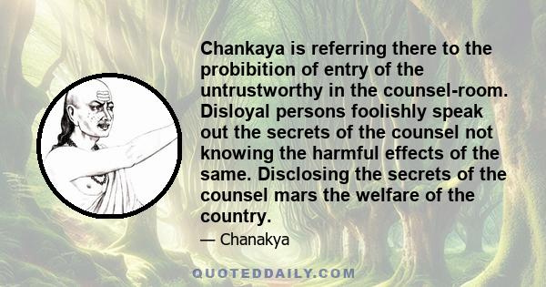 Chankaya is referring there to the probibition of entry of the untrustworthy in the counsel-room. Disloyal persons foolishly speak out the secrets of the counsel not knowing the harmful effects of the same. Disclosing