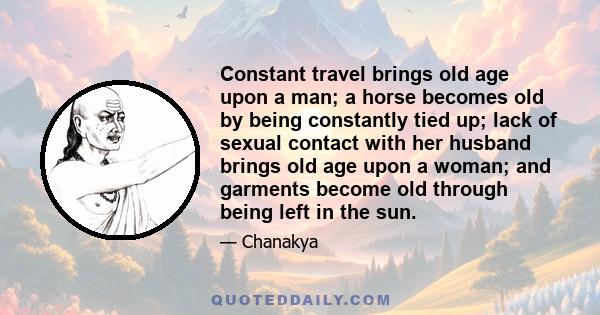 Constant travel brings old age upon a man; a horse becomes old by being constantly tied up; lack of sexual contact with her husband brings old age upon a woman; and garments become old through being left in the sun.