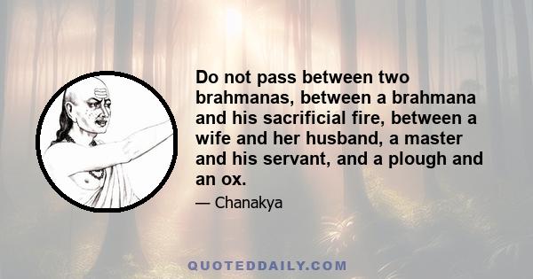 Do not pass between two brahmanas, between a brahmana and his sacrificial fire, between a wife and her husband, a master and his servant, and a plough and an ox.