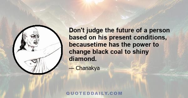 Don't judge the future of a person based on his present conditions, becausetime has the power to change black coal to shiny diamond.