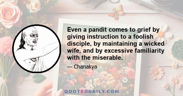 Even a pandit comes to grief by giving instruction to a foolish disciple, by maintaining a wicked wife, and by excessive familiarity with the miserable.