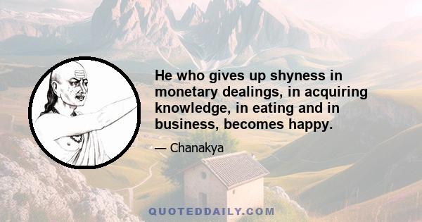 He who gives up shyness in monetary dealings, in acquiring knowledge, in eating and in business, becomes happy.