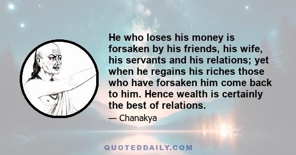 He who loses his money is forsaken by his friends, his wife, his servants and his relations; yet when he regains his riches those who have forsaken him come back to him. Hence wealth is certainly the best of relations.