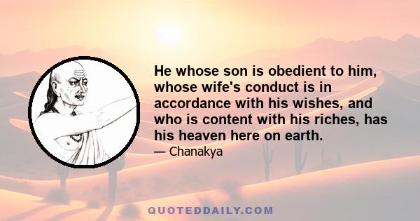 He whose son is obedient to him, whose wife's conduct is in accordance with his wishes, and who is content with his riches, has his heaven here on earth.