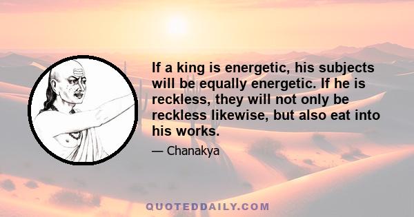 If a king is energetic, his subjects will be equally energetic. If he is reckless, they will not only be reckless likewise, but also eat into his works.