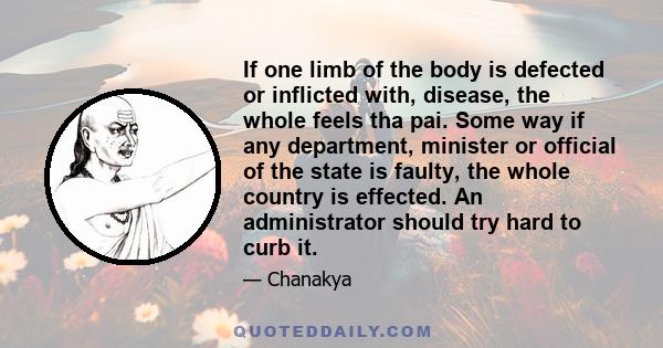 If one limb of the body is defected or inflicted with, disease, the whole feels tha pai. Some way if any department, minister or official of the state is faulty, the whole country is effected. An administrator should