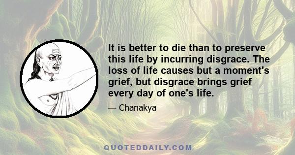 It is better to die than to preserve this life by incurring disgrace. The loss of life causes but a moment's grief, but disgrace brings grief every day of one's life.