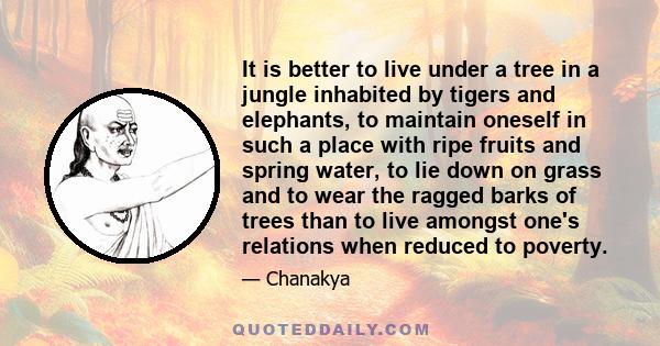 It is better to live under a tree in a jungle inhabited by tigers and elephants, to maintain oneself in such a place with ripe fruits and spring water, to lie down on grass and to wear the ragged barks of trees than to