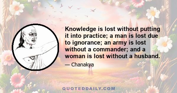 Knowledge is lost without putting it into practice; a man is lost due to ignorance; an army is lost without a commander; and a woman is lost without a husband.