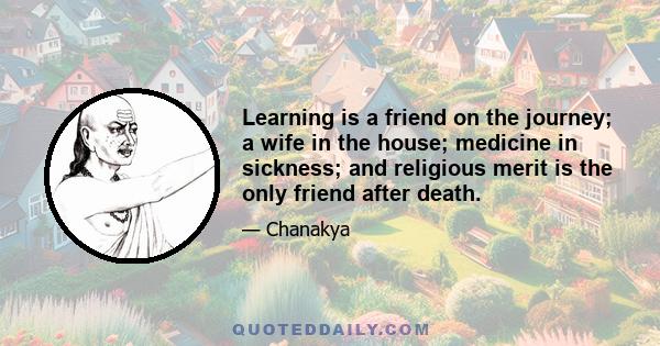 Learning is a friend on the journey; a wife in the house; medicine in sickness; and religious merit is the only friend after death.