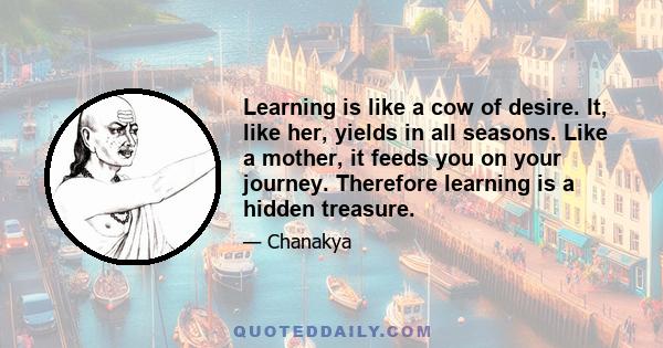 Learning is like a cow of desire. It, like her, yields in all seasons. Like a mother, it feeds you on your journey. Therefore learning is a hidden treasure.