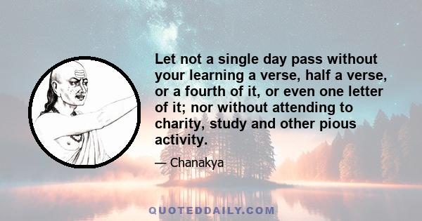 Let not a single day pass without your learning a verse, half a verse, or a fourth of it, or even one letter of it; nor without attending to charity, study and other pious activity.