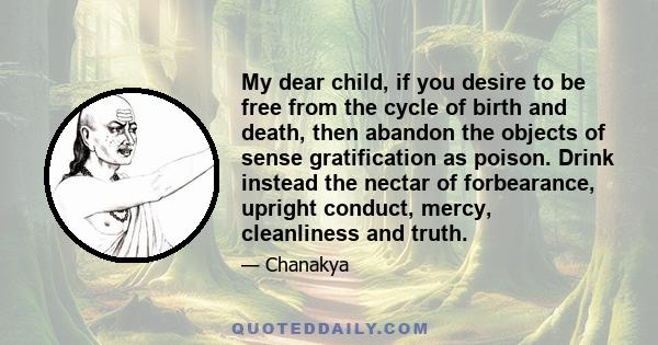 My dear child, if you desire to be free from the cycle of birth and death, then abandon the objects of sense gratification as poison. Drink instead the nectar of forbearance, upright conduct, mercy, cleanliness and