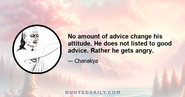 No amount of advice change his attitude. He does not listed to good advice. Rather he gets angry.